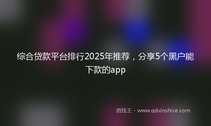 综合贷款平台排行2025年推荐，分享5个黑户能下款的app