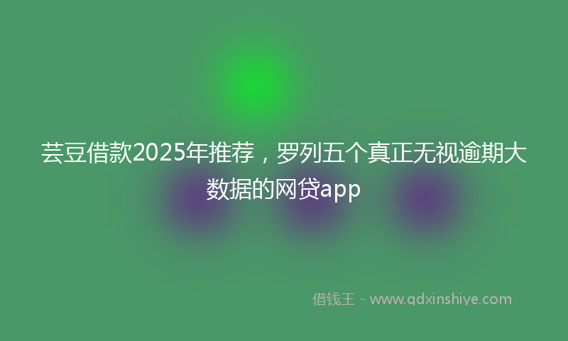芸豆借款2025年推荐，罗列五个真正无视逾期大数据的网贷app