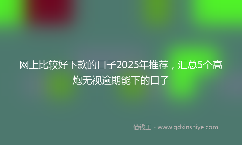 网上比较好下款的口子2025年推荐，汇总5个高炮无视逾期能下的口子