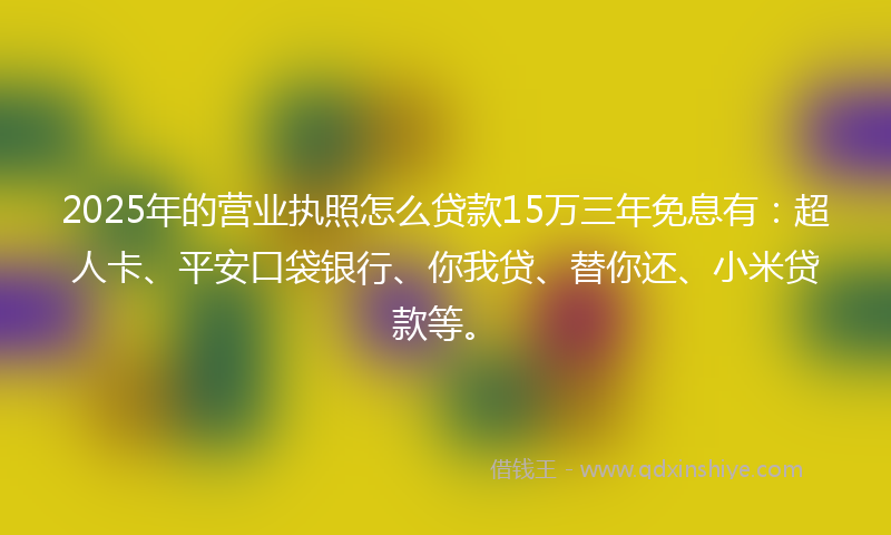 2025年的营业执照怎么贷款15万三年免息有：超人卡、平安口袋银行、你我贷、替你还、小米贷款等。