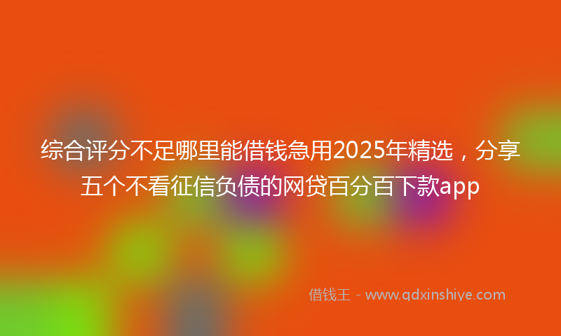 综合评分不足哪里能借钱急用2025年精选，分享五个不看征信负债的网贷百分百下款app