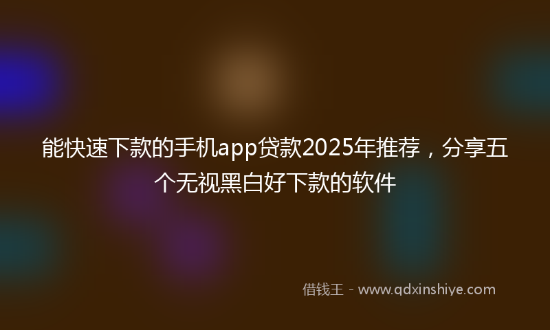 能快速下款的手机app贷款2025年推荐，分享五个无视黑白好下款的软件