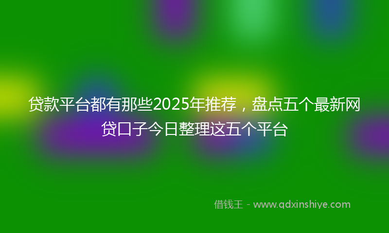 贷款平台都有那些2025年推荐，盘点五个最新网贷口子今日整理这五个平台