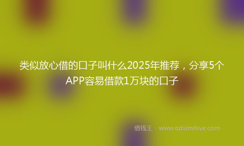 类似放心借的口子叫什么2025年推荐，分享5个APP容易借款1万块的口子