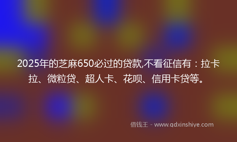 2025年的芝麻650必过的贷款,不看征信有：拉卡拉、微粒贷、超人卡、花呗、信用卡贷等。