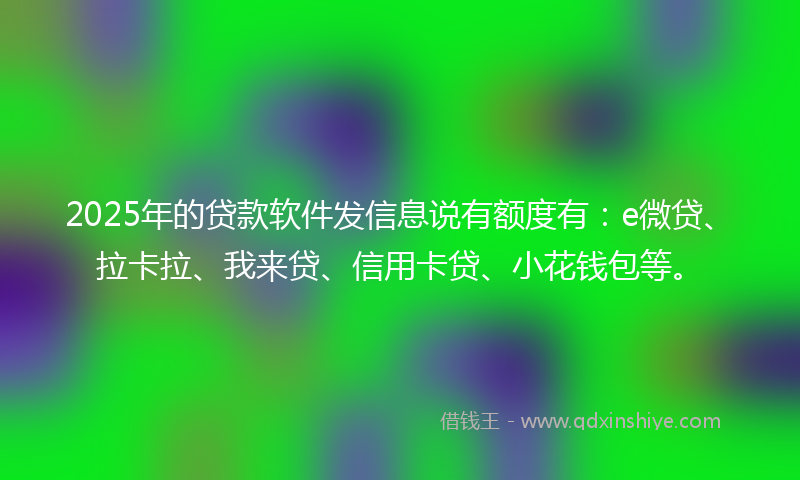 2025年的贷款软件发信息说有额度有：e微贷、拉卡拉、我来贷、信用卡贷、小花钱包等。