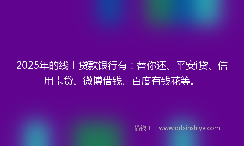 2025年的线上贷款银行有：替你还、平安i贷、信用卡贷、微博借钱、百度有钱花等。