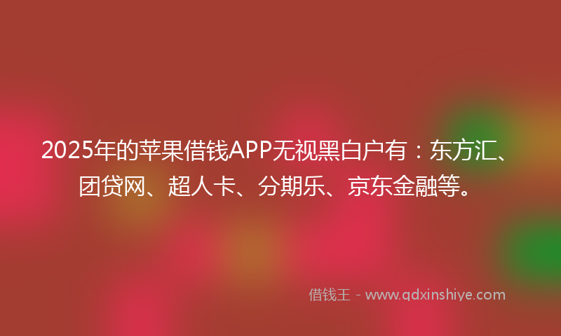 2025年的苹果借钱APP无视黑白户有：东方汇、团贷网、超人卡、分期乐、京东金融等。
