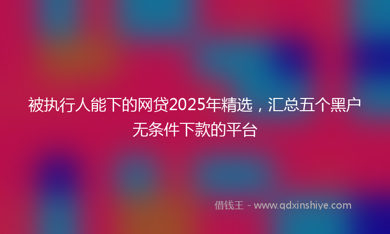 被执行人能下的网贷2025年精选，汇总五个黑户无条件下款的平台