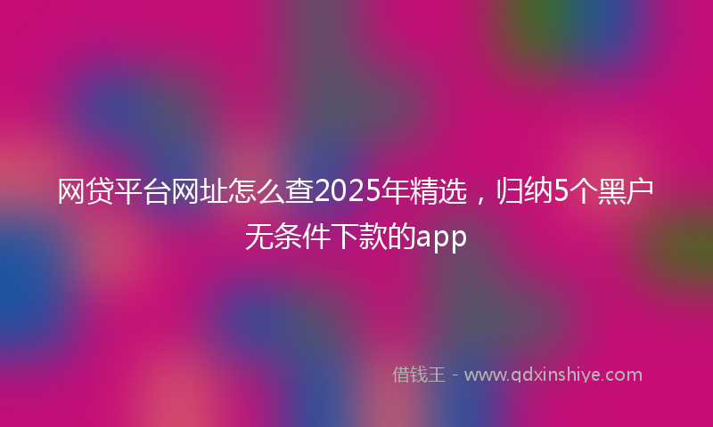 网贷平台网址怎么查2025年精选，归纳5个黑户无条件下款的app