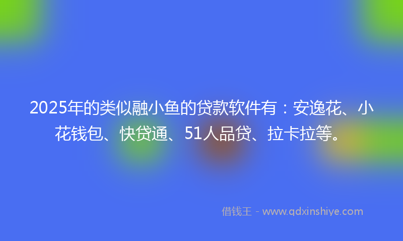 2025年的类似融小鱼的贷款软件有：安逸花、小花钱包、快贷通、51人品贷、拉卡拉等。