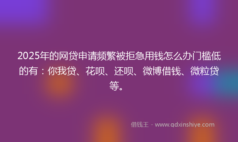 2025年的网贷申请频繁被拒急用钱怎么办门槛低的有：你我贷、花呗、还呗、微博借钱、微粒贷等。