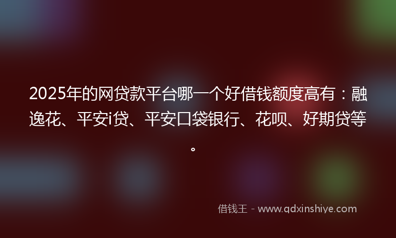 2025年的网贷款平台哪一个好借钱额度高有：融逸花、平安i贷、平安口袋银行、花呗、好期贷等。