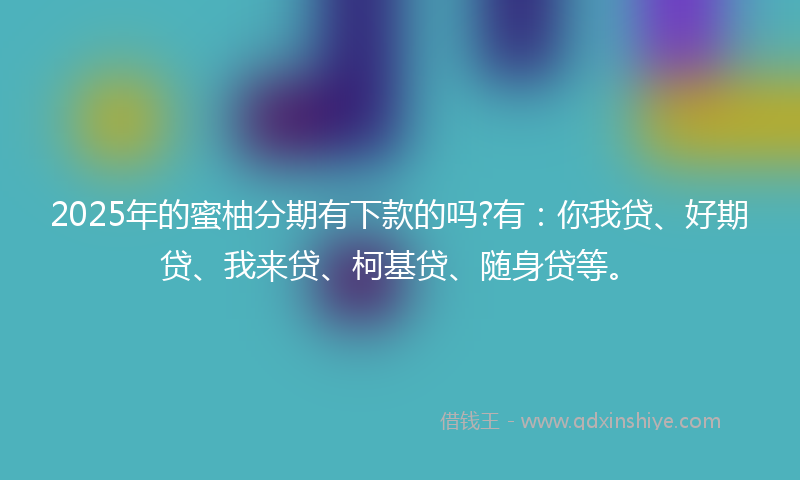 2025年的蜜柚分期有下款的吗?有：你我贷、好期贷、我来贷、柯基贷、随身贷等。