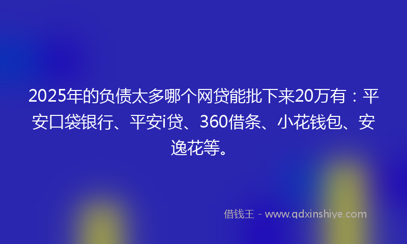 2025年的负债太多哪个网贷能批下来20万有：平安口袋银行、平安i贷、360借条、小花钱包、安逸花等。