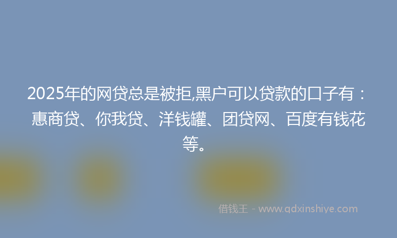 2025年的网贷总是被拒,黑户可以贷款的口子有：惠商贷、你我贷、洋钱罐、团贷网、百度有钱花等。