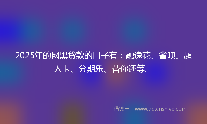 2025年的网黑贷款的口子有：融逸花、省呗、超人卡、分期乐、替你还等。