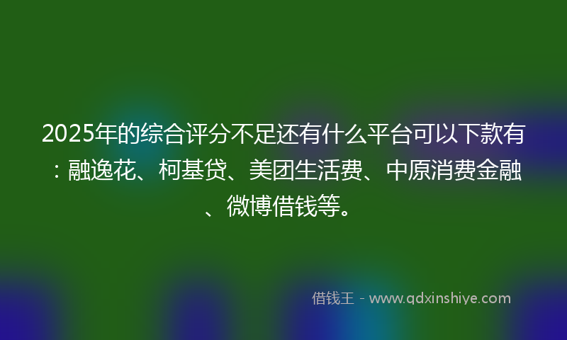 2025年的综合评分不足还有什么平台可以下款有：融逸花、柯基贷、美团生活费、中原消费金融、微博借钱等。