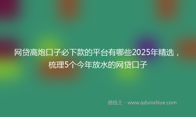 网贷高炮口子必下款的平台有哪些2025年精选，梳理5个今年放水的网贷口子