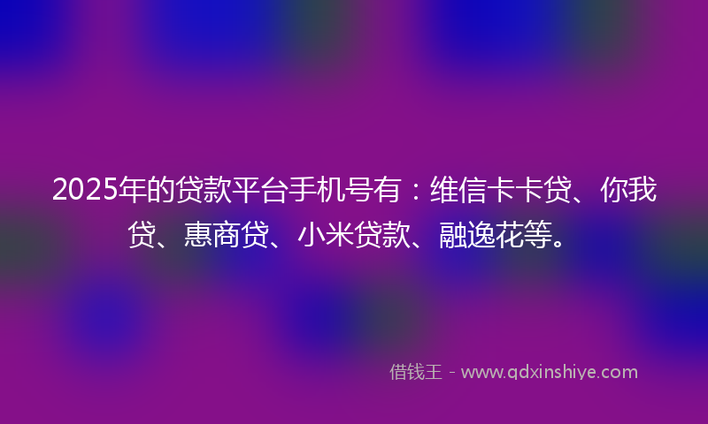 2025年的贷款平台手机号有：维信卡卡贷、你我贷、惠商贷、小米贷款、融逸花等。