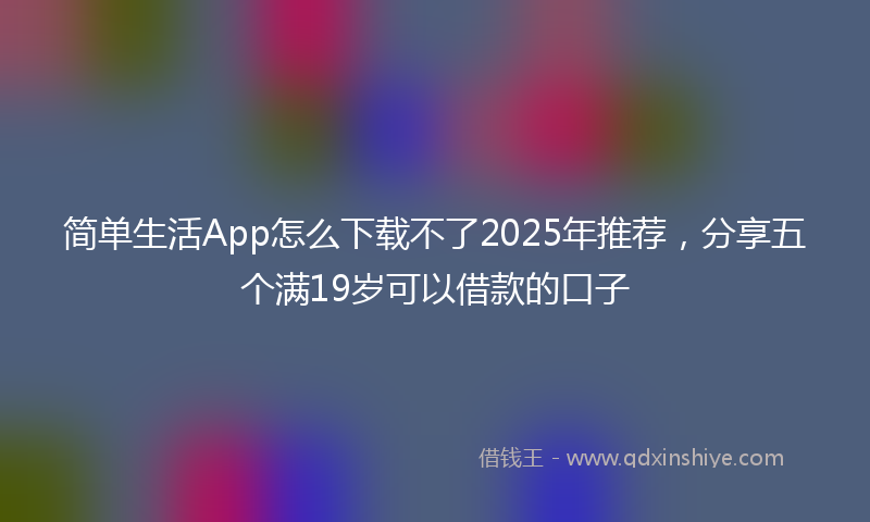 简单生活App怎么下载不了2025年推荐，分享五个满19岁可以借款的口子