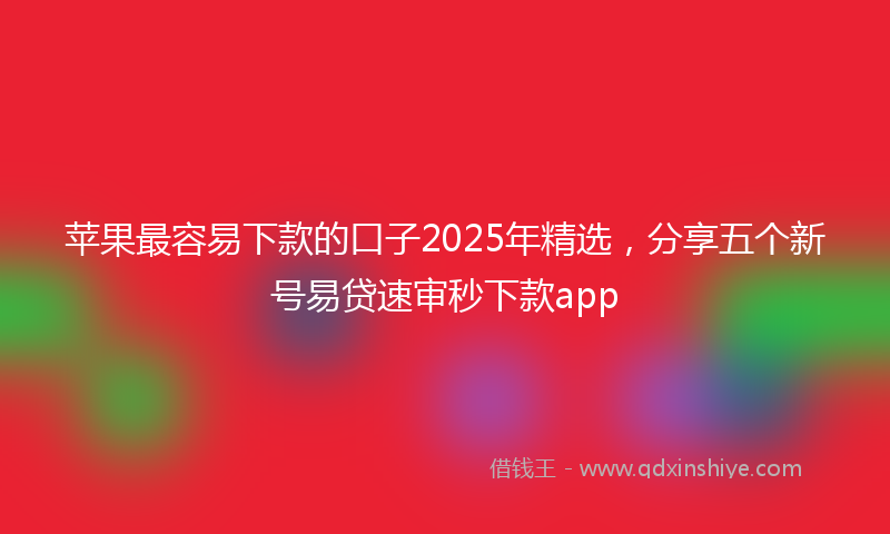 苹果最容易下款的口子2025年精选，分享五个新号易贷速审秒下款app