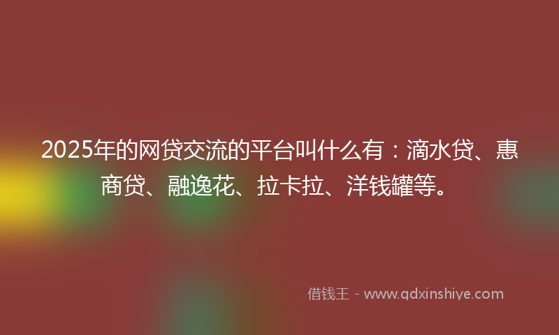 2025年的网贷交流的平台叫什么有：滴水贷、惠商贷、融逸花、拉卡拉、洋钱罐等。