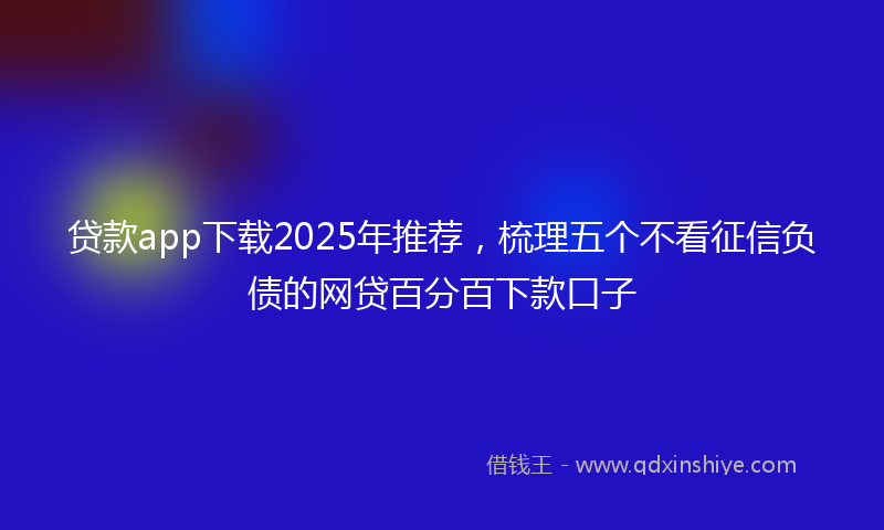 贷款app下载2025年推荐，梳理五个不看征信负债的网贷百分百下款口子
