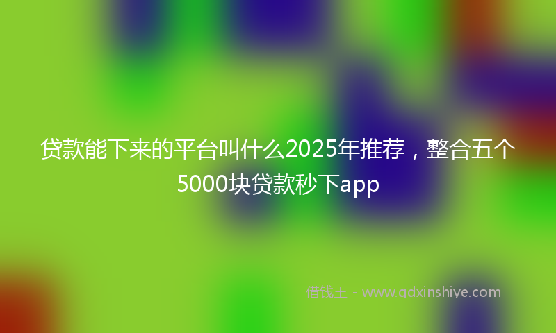 贷款能下来的平台叫什么2025年推荐，整合五个5000块贷款秒下app