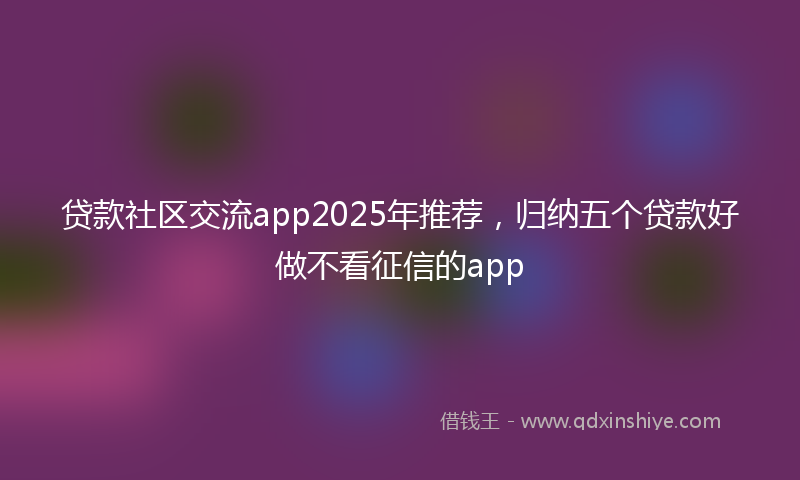 贷款社区交流app2025年推荐，归纳五个贷款好做不看征信的app