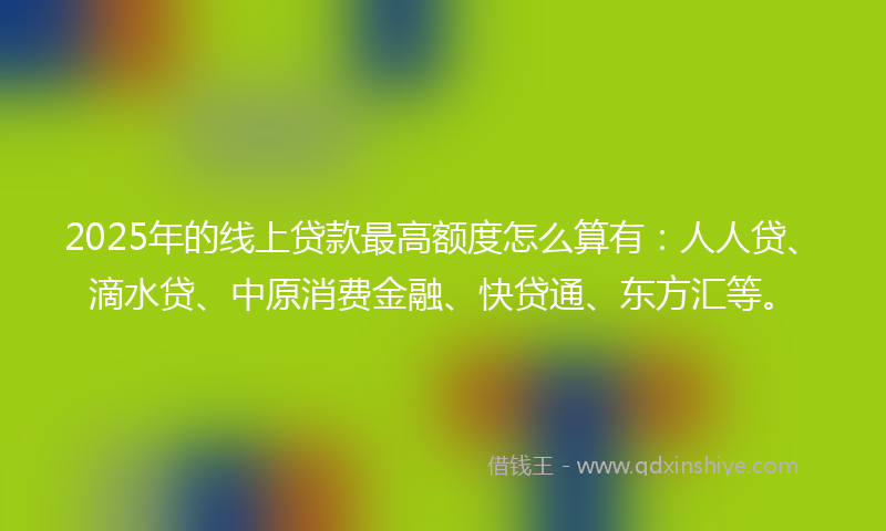 2025年的线上贷款最高额度怎么算有：人人贷、滴水贷、中原消费金融、快贷通、东方汇等。