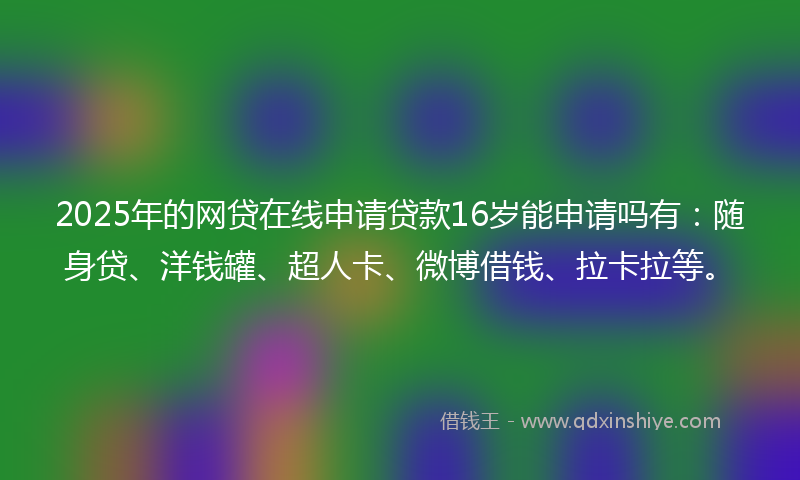 2025年的网贷在线申请贷款16岁能申请吗有：随身贷、洋钱罐、超人卡、微博借钱、拉卡拉等。