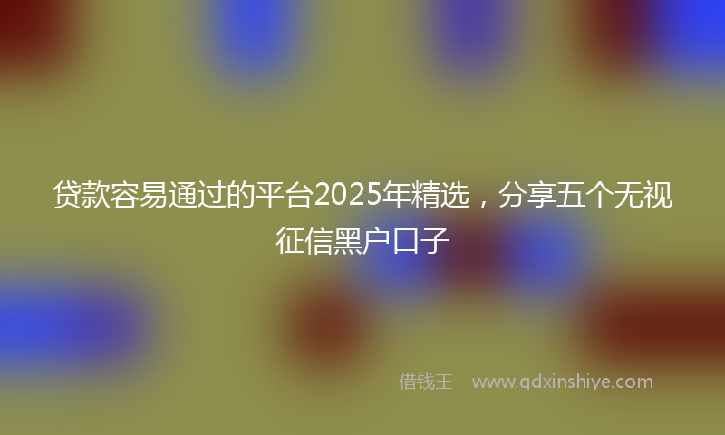 贷款容易通过的平台2025年精选，分享五个无视征信黑户口子