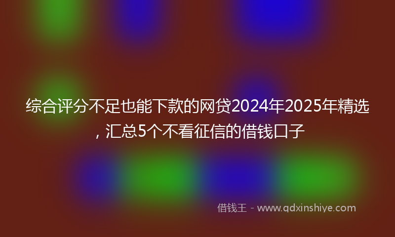 综合评分不足也能下款的网贷2024年2025年精选，汇总5个不看征信的借钱口子