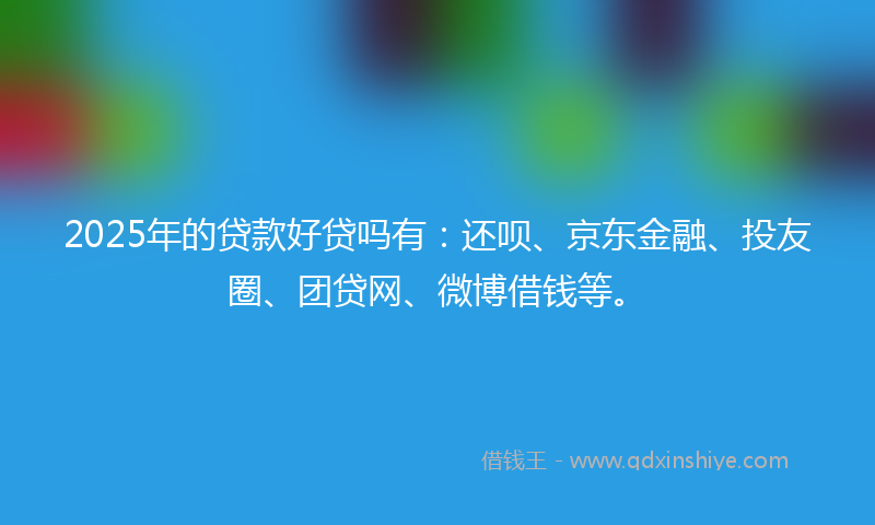 2025年的贷款好贷吗有：还呗、京东金融、投友圈、团贷网、微博借钱等。