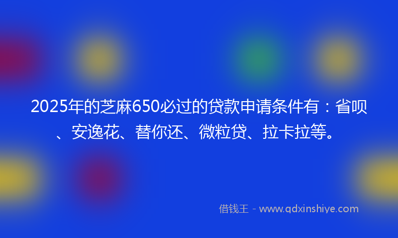2025年的芝麻650必过的贷款申请条件有：省呗、安逸花、替你还、微粒贷、拉卡拉等。