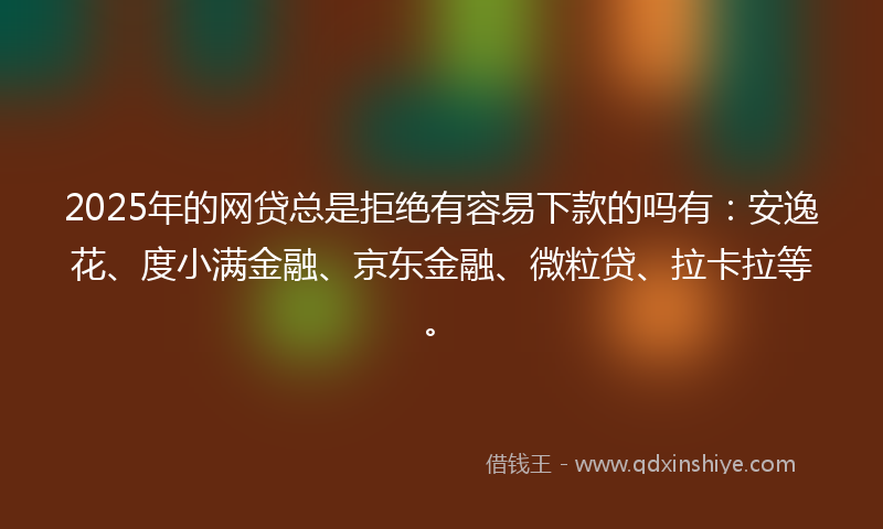 2025年的网贷总是拒绝有容易下款的吗有：安逸花、度小满金融、京东金融、微粒贷、拉卡拉等。