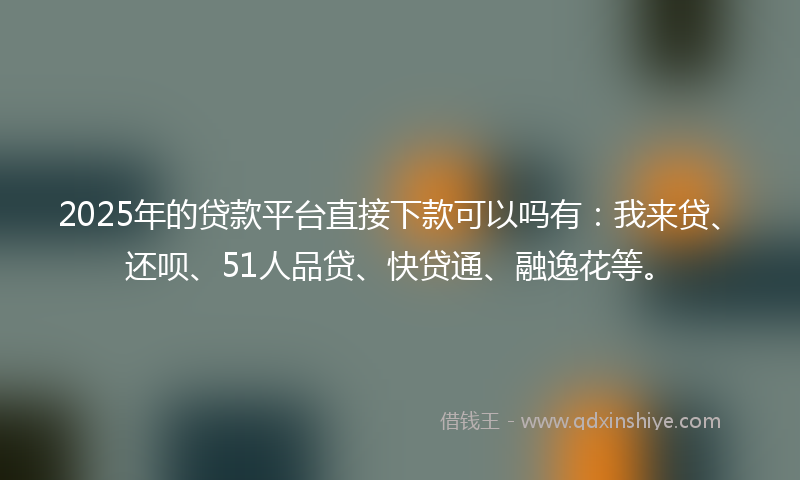2025年的贷款平台直接下款可以吗有：我来贷、还呗、51人品贷、快贷通、融逸花等。