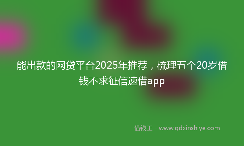 能出款的网贷平台2025年推荐，梳理五个20岁借钱不求征信速借app