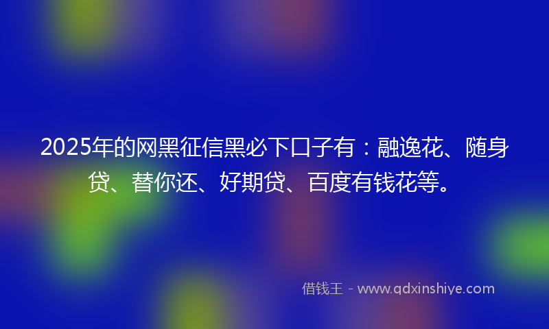 2025年的网黑征信黑必下口子有：融逸花、随身贷、替你还、好期贷、百度有钱花等。