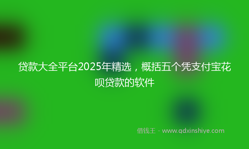 贷款大全平台2025年精选，概括五个凭支付宝花呗贷款的软件