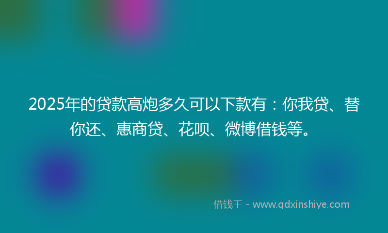 2025年的贷款高炮多久可以下款有：你我贷、替你还、惠商贷、花呗、微博借钱等。