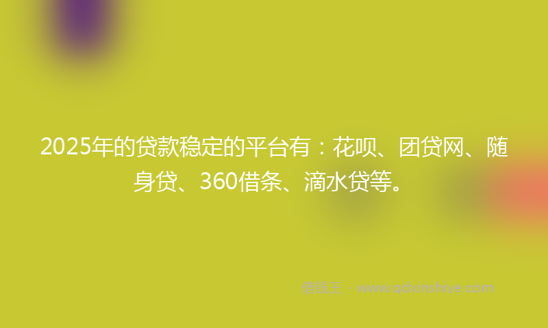 2025年的贷款稳定的平台有：花呗、团贷网、随身贷、360借条、滴水贷等。