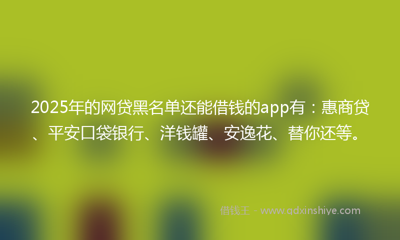 2025年的网贷黑名单还能借钱的app有：惠商贷、平安口袋银行、洋钱罐、安逸花、替你还等。