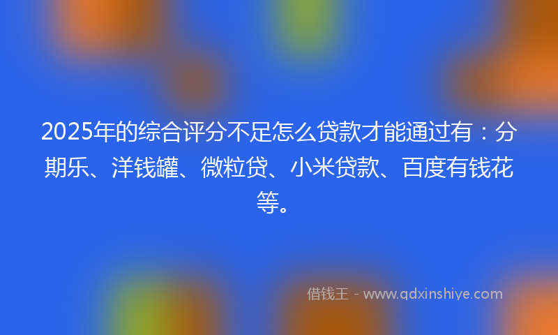 2025年的综合评分不足怎么贷款才能通过有：分期乐、洋钱罐、微粒贷、小米贷款、百度有钱花等。