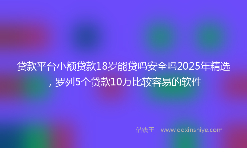 贷款平台小额贷款18岁能贷吗安全吗2025年精选，罗列5个贷款10万比较容易的软件