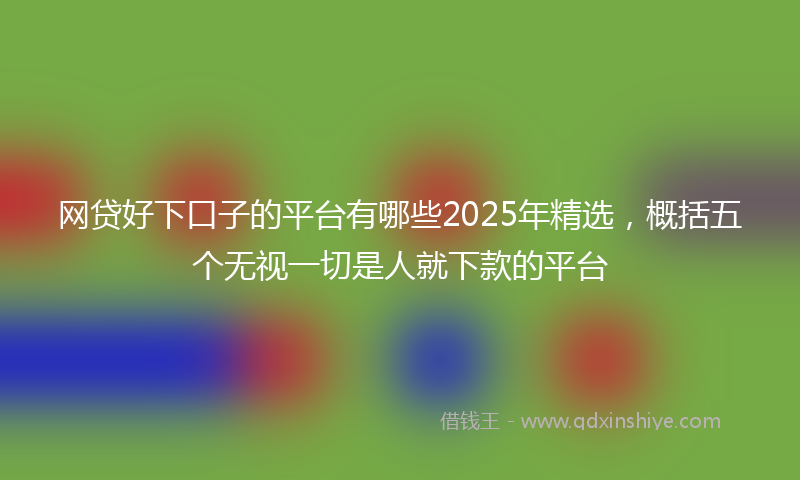 网贷好下口子的平台有哪些2025年精选，概括五个无视一切是人就下款的平台