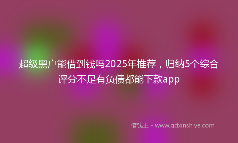 超级黑户能借到钱吗2025年推荐，归纳5个综合评分不足有负债都能下款app