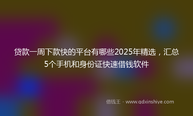 贷款一周下款快的平台有哪些2025年精选，汇总5个手机和身份证快速借钱软件