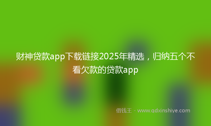 财神贷款app下载链接2025年精选，归纳五个不看欠款的贷款app